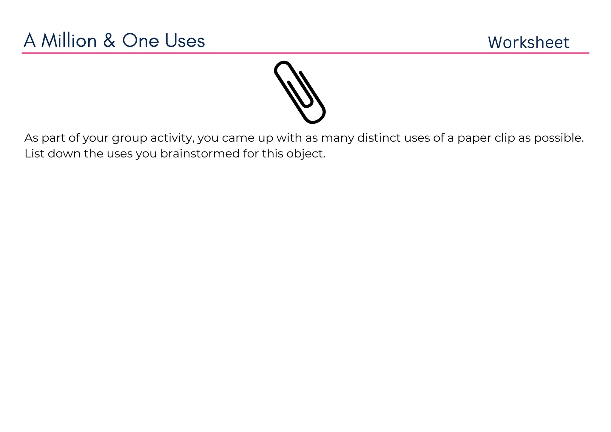 A Million & One Uses Worksheet
As part of your group activity, you came up with as many distinct uses of a paper clip as possible.
List down the uses you brainstormed for this object.
use as a button of shirt if shirts button has broken
use as a belt of pent.
use for fix the zip.
for repairing eye glasses
keep food fresh
for letter opener.
emergency key chain.
smart phone mount
open your stuck CD drive
use as a hair barrette
diy fish hooks
lottery ticket scratcher
cable catcher
use as a money clip
recipe card holder
 