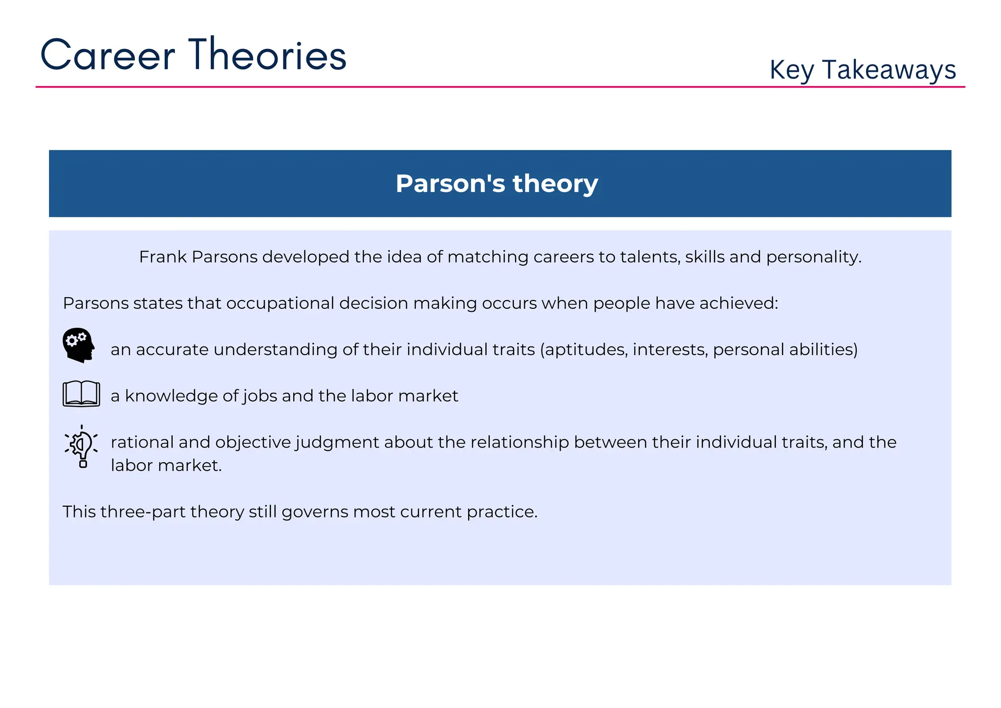 Parson's theory
Frank Parsons developed the idea of matching careers to talents, skills and personality.
Parsons states that occupational decision making occurs when people have achieved:
an accurate understanding of their individual traits (aptitudes, interests, personal abilities)
a knowledge of jobs and the labor market
rational and objective judgment about the relationship between their individual traits, and the
labor market.
This three-part theory still governs most current practice.
Career Theories Key Takeaways
 