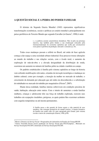 2
A QUESTÃO SOCIAL E A PERDA DO PODER FAMILIAR
O término da Segunda Guerra Mundial (1945) representou significativas
transformações econômicas, sociais e políticas ao cenário mundial e principalmente nos
países periféricos do Terceiro Mundo que segundo Carvalho (in Guerra3
, 1998) é onde:
(...) a pobreza assume características dramáticas. Não só pela sua presença
massiva, mas também pelos limites a sua erradicação colocados pela
transnacionalização da economia capitalista que acaba por circunscrever
esses países à periferia da produção, mercado e consumo (p. 24).
Todas essas mudanças passam a refletir no Brasil, até então de base agrícola
começa a dar espaço a uma sociedade urbano-industrial. Esse processo trouxe alterações
ao mundo do trabalho e nas relações sociais, com o êxodo rural, o aumento da
exploração de mão-de-obra e a elevada desigualdade da distribuição de renda,
ocasionou um aumento no número de famílias pobre na cidade e também no campo.
Os padrões estabelecidos à família pelo sistema capitalista ao longo da historia
vem sofrendo modificações relevantes, oriundas da inovação tecnológica e mudanças no
âmbito cultural, como por exemplo, a inserção da mulher no mercado de trabalho, o
crescimento da demanda por educação que até então era desconhecida e a substituição
do trabalhador no mercado de trabalho por maquinários (Fávero4
, 2007).
Diante dessa realidade, famílias inteiras sobrevivem em condições precárias de
saúde, habitação, educação entre outros. Com o intuito de aumentar a renda familiar
mulheres, crianças e adolescente têm sua força de trabalho explorada, exercem seus
trabalhos em ocupações insalubres, perigosas, as quais podem lhes ocasionar acidentes
com sequelas temporárias ou até mesmo permanentes.
A família passa a não garantir de forma segura a vida material de seus
membros, não consegue protegê-los do mundo exterior. A função formativa
da família esta sendo cada vez mais apropriada pelo Estado, pelo sistema
escolar e meios de comunicação (Guerra, 1998, p.90).
3
Mestre e Doutora em Serviço Social - Pesquisadora do Laboratório de Estudos da Criança/IPUSP.
4
Eunice Teresinha Fávero possui graduação em Serviço Social pela PUC/Campinas , Mestrado em
Serviço Social pela PUC/SP e doutorado em Serviço Social pela PUC/SP.
 