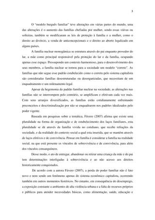 3
O “modelo burguês familiar” teve alterações em várias partes do mundo, uma
das alterações é o aumento das famílias chefiadas por mulher, sendo essas viúvas ou
solteiras, também se modificaram as leis de proteção à família e a mulher, como o
direito ao divórcio, a venda de anticoncepcionais e o direito ao aborto legalizado em
alguns países.
A família nuclear monogâmica se estrutura através do pai enquanto provedor do
lar, a mãe como principal responsável pela proteção do lar e da família, ocupando
apenas esse espaço. Pressupondo um contexto harmonioso, para o desenvolvimento dos
seus membros, a família nuclear se tornou para a sociedade um modelo “correto”. As
famílias que não segue esse padrão estabelecido como o correto pelo sistema capitalista
são consideradas famílias desestruturadas ou desorganizadas, que necessitam de um
enquadramento e um ordenamento legal.
Apesar da hegemonia do padrão familiar nuclear na sociedade, as alterações nas
famílias não se interrompem pelo contrário, se amplificam e efetivam cada vez mais.
Com seus arranjos diversificados, as famílias estão cotidianamente enfrentando
preconceitos e descriminalização por não se enquadrarem nos padrões idealizados pelo
poder vigente.
Baseada em pesquisas sobre a temática, Fávero (2007) afirma que existe uma
pluralidade na forma de organização e de estabelecimento dos laços familiares, esta
pluralidade se dá através da família vivida no cotidiano, que recebe refrações da
sociedade, e da realidade do contexto social a qual esta inserida, que se mantém através
de laços efetivos e de convivência. Pensar em família é considerar a família na realidade
social, na que está presente os vínculos de sobrevivência e de convivência, para além
dos vínculos consanguíneos.
Desse modo, o ato de entregar, abandonar ou retirar uma criança da mãe e do pai
tem determinações interligadas à sobrevivência e ao não acesso aos direitos
historicamente conquistados.
De acordo com a autora Fávero (2007), a perda do poder familiar não é fato
novo e nem sendo um fenômeno apenas do sistema econômico capitalista, ocorrendo
também em outros momentos históricos. No entanto, em consequência do desemprego,
a exposição constante a ambientes de alta violência urbana e a falta de recursos próprios
e públicos para atender necessidades básicas, como alimentação, saúde, educação e
 