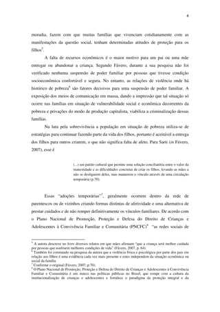 4
moradia, fazem com que muitas famílias que vivenciam cotidianamente com as
manifestações da questão social, tenham determinadas atitudes de proteção para os
filhos5
.
A falta de recursos econômicos é o maior motivo para um pai ou uma mãe
entregar ou abandonar a criança. Segundo Fávero, durante a sua pesquisa não foi
verificado nenhuma suspensão de poder familiar por pessoas que tivesse condição
socioeconômica confortável e segura. No entanto, as relações de violência onde há
histórico de pobreza6
são fatores decisivos para uma suspensão de poder familiar. A
exposição dos meios de comunicação em massa, dando a impressão que tal situação só
ocorre nas famílias em situação de vulnerabilidade social e econômica decorrentes da
pobreza e privações do modo de produção capitalista, viabiliza a criminalização dessas
famílias.
Na luta pela sobrevivência a população em situação de pobreza utiliza-se de
estratégias para continuar fazendo parte da vida dos filhos, portanto é aceitável a entrega
dos filhos para outros criarem, o que não significa falta de afeto. Para Sarti (in Fávero,
2007), esse é
(...) um patrão cultural que permite uma solução conciliatória entre o valor da
maternidade e as dificuldades concretas de criar os filhos, levando as mães a
não se desligarem deles, mas manterem o vínculo através de uma circulação
temporária (p.70).
Essas “adoções temporárias”7
, geralmente ocorrem dentro da rede de
parentescos ou de vizinhos criando formas distintas de afetividade e uma alternativa de
prestar cuidados e de não romper definitivamente os vínculos familiares. De acordo com
o Plano Nacional de Promoção, Proteção e Defesa do Direito de Crianças e
Adolescentes à Convivência Familiar e Comunitária (PNCFC)8
“as redes sociais de
5
A autora descreve no livro diversos relatos em que mães afirmam “que a criança será melhor cuidada
por pessoas que usufruem melhores condições de vida” (Fávero, 2007, p. 64).
6
Também foi constatado na pesquisa da autora que a violência física e psicológica por parte dos pais em
relação aos filhos é uma evidência cada vez mais presente e estes independem da situação econômica ou
social da família
7
Conforme o original (Fávero, 2007, p.70).
8
O Plano Nacional de Promoção, Proteção e Defesa do Direito de Crianças e Adolescentes à Convivência
Familiar e Comunitária é um marco nas políticas públicas no Brasil, que rompe com a cultura da
institucionalização de crianças e adolescentes e fortalece o paradigma da proteção integral e da
 