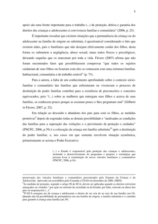 5
apoio são uma frente importante para o trabalho (...) de proteção, defesa e garantia dos
direitos das crianças e adolescentes á convivencia familiar e comunitária” (2006, p. 25).
É importante ressaltar que existem situações que a permanência da criança ou do
adolescente na família de origem ou substituta, é questionável considerando o fato que
existem mães, pais e familiares que não desejam efetivamente cuidar dos filhos, desta
forma os submetem a negligência, abuso sexual, maus tratos físicos e psicológicos,
deixando sequelas que os marcaram por toda a vida. Fávero (2007) afirma que não
foram encontrados fatos que possibilitassem comprovar “que todos os sujeitos
cuidariam de seus filhos ou ficariam com eles se contassem com uma estrutura familiar,
habitacional, comunitária e de trabalho estável” (p. 73).
Para a autora, a falta de um conhecimento aprofundado sobre o contexto sócio-
familiar e comunitário das famílias que enfrentaram ou vivenciam o processo de
destituição do poder familiar contribui para a existência de preconceitos e conceitos
equivocados, pois “(...) sobre as mulheres que entregam seus filhos e acerca de suas
famílias, se conhecem pouco porque as escutam pouco e lhes perguntam mal” (Gilberti
in Fávero, 2007, p. 32).
Em relação ao descuido e abandono dos pais para com os filhos, as medidas
protetivas9
depois de esgotadas todas as demais possibilidade e “analisadas as condições
das famílias para a superação das violações e o provimento de proteção e cuidados”
(PNCFC, 2006, p.39) é a colocação da criança em família substituta10
após a destituição
do poder familiar, e, nos casos em que somente envolvem situação econômica,
primeiramente se aciona o Poder Executivo:
(...) o Estado é responsável pela proteção das crianças e adolescentes,
incluindo o desenvolvimento de programas e projetos e estratégias que
possam levar à constituição de novos vínculos familiares e comunitários
(PNCFC, 2006, p.16).
preservação dos vínculos familiares e comunitários preconizados pelo Estatuto da Criança e do
Adolescente. Aprovado em assembléia pelo Conanda e CNAS em dezembro de 2006. (MDS)
9
As medidas de proteção, segundo o artigo 98 do ECA, devem ser aplicadas quando os direitos estiverem
ameaçados ou violados “ por ação ou omissão da sociedade ou do Estado, por falta, omissão ou abuso dos
pais ou responsavéis (...)”.
10
O ECA assegura ato da criança e adolescente o direito de ser cria do no seio de sua família (art.19).
Quando não há possibilidade de permanência em sua família de origem, a família substituta é o caminho
para garantir à criança uma família (art.39).
 