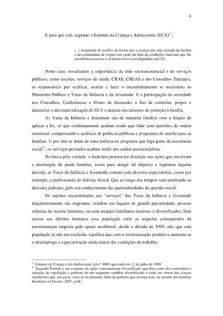 6
E para que crie, segundo o Estatuto da Criança e Adolescente (ECA)11
,
(...) programas de auxílio, de forma que a criança não seja retirada da família
e da comunidade de origem em razão da falta de condições materiais que lhe
possibilitem crescer e se desenvolver com dignidade (art.23).
Neste caso, ressaltamos a importância da rede socioassistencial e de serviços
públicos, como escolas, serviços de saúde, CRAS, CREAS e dos Conselhos Tutelares,
os responsáveis por verificar, avaliar e fazer o encaminhamento se necessário ao
Ministério Público e Varas da Infância e da Juventude. E a participação da sociedade
nos Conselhos, Conferências e fóruns de discussão, a fim de controlar, propor e
denunciar a não materialização do ECA e demais mecanismos de proteção à família.
As Varas da Infância e Juventude são de natureza Jurídica com a função de
aplicar a lei, só que cotidianamente acabam tendo que lidar com questões de ordem
estrutural, compensando a ausência de políticas públicas e programas de auxílio para as
famílias. E por não se tratar de uma política ou programa que faça parte da assistência
social12
, os serviços prestados acabam tendo um caráter assistencialista.
Na busca pela verdade, o Judicário procura ter discrição nas ações que envolvem
a destituição da perda familiar, assim para atingir tal objetivo e legitimar alguma
decisão, as Varas da Infância e Juventude contam com diversos especialistas, como por
exemplo, o profissionail do Serviço Social. Que ao longo dos tempos vem auxiliando as
decisões judiciais, pelo seu conhecimento das particularidades da questão social.
Os sujeitos encaminhados aos “serviços” das Varas da Infância e Juventude
majoritariamente são migrantes, residem em lugares de grande precariedade, pessoas
solteiras de recorte feminino, ou com arranjos familiares instáveis e diversificados. Sem
acesso aos direitos humanos essa população sofre as sequelas consequentes da
reestruturação imposta pelo ajuste neoliberal, desde a década de 1990, não que esta
população já não era excluída, significa que com a reestruturação produtiva aumenta-se
o desemprego e a precarização ainda maior das condições de trabalho.
11
Estatuto da Criança e do Adolescente, lei n° 8069 aprovado em 13 de julho de 1990.
12
Segundo Yasbek é um conjunto de ações extremamente diversificado que têm como alvo prioritário a
situação de espoliação e pobreza de um segmento também diversificado e cada vez maior das classes
subalternas que, em geral, situa-se na chamada linha de pobreza que alcança mais da metade das famílias
brasileira (in Fávero, 2007, p.68)
 