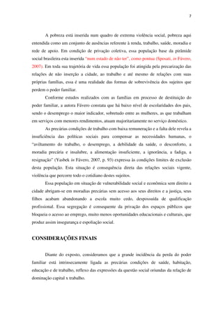 7
A pobreza está inserida num quadro de extrema violência social, pobreza aqui
entendida como um conjunto de ausências referente à renda, trabalho, saúde, moradia e
rede de apoio. Em condição de privação coletiva, essa população base da pirâmide
social brasileira esta inserida “num estado de não ter”, como pontua (Sposati, in Fávero,
2007). Em toda sua trajetória de vida essa população foi atingida pela precarização das
relações de não inserção a cidade, ao trabalho e até mesmo de relações com suas
próprias famílias, essa é uma realidade das formas de sobrevivência dos sujeitos que
perdem o poder familiar.
Conforme estudos realizados com as famílias em processo de destituição do
poder familiar, a autora Fávero constata que há baixo nível de escolaridades dos pais,
sendo o desemprego o maior indicador, sobretudo entre as mulheres, as que trabalham
em serviços com menores rendimentos, atuam majoritariamente no serviço doméstico.
As precárias condições de trabalho com baixa remuneração e a falta dele revela a
insuficiência das políticas sociais para compensar as necessidades humanas, o
“aviltamento do trabalho, o desemprego, a debilidade da saúde, o desconforto, a
moradia precária e insalubre, a alimentação insuficiente, a ignorância, a fadiga, a
resignação” (Yasbek in Fávero, 2007, p. 93) expressa às condições limites de exclusão
desta população. Esta situação é consequência direta das relações sociais vigente,
violência que percorre todo o cotidiano destes sujeitos.
Essa população em situação de vulnerabilidade social e econômica sem direito a
cidade abrigam-se em moradias precárias sem acesso aos seus direitos e a justiça, seus
filhos acabam abandonando a escola muito cedo, despossuída de qualificação
profissional. Essa segregação é consequente da privação dos espaços públicos que
bloqueia o acesso ao emprego, muito menos oportunidades educacionais e culturais, que
produz assim insegurança e espoliação social.
CONSIDERAÇÕES FINAIS
Diante do exposto, consideramos que a grande incidência da perda do poder
familiar está intrinsecamente ligada as precárias condições de saúde, habitação,
educação e de trabalho, reflexo das expressões da questão social oriundas da relação de
dominação capital x trabalho.
 