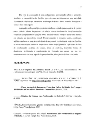 8
Daí vem à necessidade de um conhecimento aprofundado sobre os contextos
familiares e comunitários das famílias que enfrentam cotidianamente uma sociedade
violadora de direitos que encontram na entrega do filho a única maneira de superar a
fome, o frio, o desespero.
A atuação profissional do assistente social está voltada na perspectiva de romper
com a visão focalista e fragmentada em relação a essas famílias e das situações que elas
vivenciam compreendendo que por detrás de cada vínculo rompido existe uma família
em situação de desproteção social. Compreendendo o contexto social, econômico,
político e cultural, a atuação profissional dever garantir os direitos de proteção familiar,
há essas famílias que sofrem os impactos do modo de (re)produção capitalista, da falta
de oportunidade, ausência do Estado, perda de proteção, diferentes formas de
abandonos, negligência e manifestação de violência que geram por sua vez
rompimentos de vínculos, a perda do poder familiar, violação de direitos e exclusão.
REFERÊNCIAS
BRASIL. Lei Orgânica da Assistência Social. Lei nº 8.742, de 7 de dezembro de 1993
e alterada recentemente pela lei nº 12.435, de 6 de julho de 2011.
_______. MINISTÉRIO DO DESENVOLVIMENTO SOCIAL E COMBATE À
FOME. Disponível em: http:<www.mds.gov.br>. Acesso em: 19 de outubro de 2011.
_______. Plano Nacional de Promoção, Proteção e Defesa do Direito de Criança e
Adolescente à Convivência Familiar e Comunitária. Brasília, 2006.
_______. Estatuto da Criança e do Adolescente. Lei Federal nº 8069 de 13 de julho
de 1990.
FÁVERO, Eunice Teresinha. Questão social e perda do poder familiar. Série: temas,
5. São Paulo: Veras Editora, 2007.
GUERRA. Viviane Nogueira de Azevedo. Violência de pais contra filhos: a tragédia
revisitada. 3. ed. ver. e ampl. São Paulo: Cortez, 1998.
 