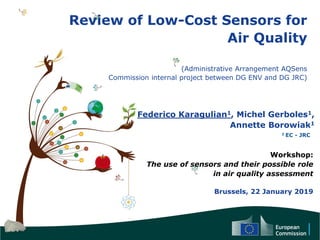 Review of Low-Cost Sensors for
Air Quality
(Administrative Arrangement AQSens
Commission internal project between DG ENV and DG JRC)
Federico Karagulian1, Michel Gerboles1,
Annette Borowiak1
Workshop:
The use of sensors and their possible role
in air quality assessment
Brussels, 22 January 2019
1 EC - JRC
 