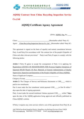 Add:789FuChun Road,JiangGan District, HangZhou city,ZheJiang Province,China 310020
Web:www.aqsiq.org Mob:0086-13575798844 Email: recycling@aqsiqgov.com
AQSIQ Contract from China Recycling Inspection Service
Co.,Ltd
AQSIQ Certificate Agency Agreement
(2016) AQSIQ Org No. .
Client : (Hereinafter called ‘Party A’)
Agent : China Recycling Inspection Service Co.,Ltd (Hereinafter called ‘Party B’)
This agreement is signed on the basis of equality and mutual consultation between
Party A and Party B in accordance with “the contract law of the people's Republic of
China and other relevant provisions” PartyA and Party B agree to comply with the
following aticles:
Article 1 Party B agrees to accept the consignment of Party A in applying for
Registration LICENCE OF REGISTRATION FOR Overseas Supplier Enterprises of
Imported SOLID WasteS AS Raw Materials of General Administration of Quality
Supervision, Inspection and Quarantine of the People’s Republic of China (AQSIQ)
Name of Applicant Company:______________________________
Category of scrap: _________________________
Article 2: The Charges of Service and Reference documents is USD , which is
paid in two instalments:
Part A must make the first instalment/ initial payment USD to Part B within 7
days upon the date of signing agreement .
Party A must make the second instalment/ balance payment USD within 7 days
upon the date of the AQSIQ application being approved and officially published on
China AQSIQ’s website.
If Party A requires any extra services which is out of this agreement from Party B, an
 