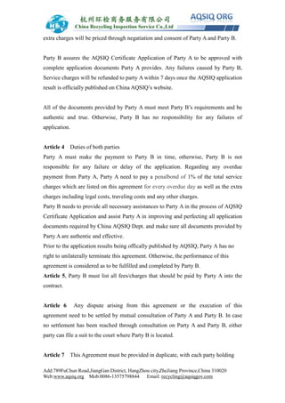 Add:789FuChun Road,JiangGan District, HangZhou city,ZheJiang Province,China 310020
Web:www.aqsiq.org Mob:0086-13575798844 Email: recycling@aqsiqgov.com
extra charges will be priced through negatiation and consent of Party A and Party B.
Party B assures the AQSIQ Certificate Application of Party A to be approved with
complete application documents Party A provides. Any failures caused by Party B,
Service charges will be refunded to party A within 7 days once the AQSIQ application
result is officially published on China AQSIQ’s website.
All of the documents provided by Party A must meet Party B’s requirements and be
authentic and true. Otherwise, Party B has no responsibility for any failures of
application.
Article 4 Duties of both parties
Party A must make the payment to Party B in time, otherwise, Party B is not
responsible for any failure or delay of the application. Regarding any overdue
payment from Party A, Party A need to pay a penalbond of 1% of the total service
charges which are listed on this agreement for every overdue day as well as the extra
charges including legal costs, traveling costs and any other charges.
Party B needs to provide all necessary assistances to Party A in the process of AQSIQ
Certificate Application and assist Party A in improving and perfecting all application
documents required by China AQSIQ Dept. and make sure all documents provided by
Party A are authentic and effective.
Prior to the application results being offically published by AQSIQ, Party A has no
right to unilaterally terminate this agreement. Otherwise, the performance of this
agreement is considered as to be fulfilled and completed by Party B.
Article 5, Party B must list all fees/charges that should be paid by Party A into the
contract.
Article 6 Any dispute arising from this agreement or the execution of this
agreement need to be settled by mutual consultation of Party A and Party B. In case
no settlement has been reached through consultation on Party A and Party B, either
party can file a suit to the court where Party B is located.
Article 7 This Agreement must be provided in duplicate, with each party holding
 