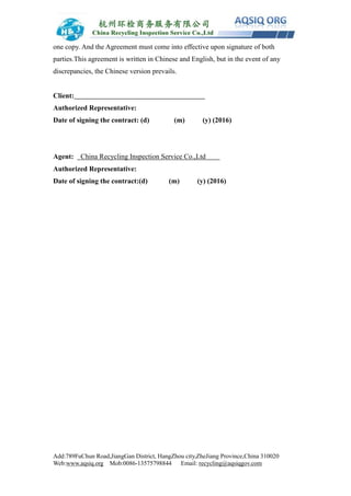 Add:789FuChun Road,JiangGan District, HangZhou city,ZheJiang Province,China 310020
Web:www.aqsiq.org Mob:0086-13575798844 Email: recycling@aqsiqgov.com
one copy. And the Agreement must come into effective upon signature of both
parties.This agreement is written in Chinese and English, but in the event of any
discrepancies, the Chinese version prevails.
Client:
Authorized Representative:
Date of signing the contract: (d) (m) (y) (2016)
Agent: China Recycling Inspection Service Co.,Ltd
Authorized Representative:
Date of signing the contract:(d) (m) (y) (2016)
 