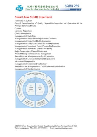Add:789FuChun Road,JiangGan District, HangZhou city,ZheJiang Province,China 310020
Web:www.aqsiq.org Mob:0086-13575798844 Email: recycling@aqsiqgov.com
About China AQSIQ Department
Full Name of AQSIQ:
General Administration of Quality Supervision,Inspection and Quarantine of the
People's Republic of China
Content:
Laws and Regulations
Quality Management
Management of Metrology
Management of Inspection and Quarantine Clearance
Management of Entry-Exit Health Quarantine
Management of Entry-Exit Animal and Plant Quarantine
Management of Import and Export Commodity Inspection
Management of Import and Export Food Safety
Safety Supervision of Special Equipment
Product Quality Supervision and Management
Supervision and Management on Food Production
Management of Law Enforcement and Supervision
International Cooperation
Management of Science and Technology
Supervision and Management of Certification and Accreditation
Management of Standardization
 