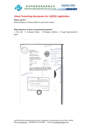 Add:789FuChun Road,JiangGan District, HangZhou city,ZheJiang Province,China 310020
Web:www.aqsiq.org Mob:0086-13575798844 Email: recycling@aqsiqgov.com
About Notarizing documents for AQSIQ Application
Where can do ?
China Embassy or Notary public in your local country
What info have to show in notarized documents?
1, Tax info 2, Company Name 3,Company Address 4 Legal representative’s
name
 