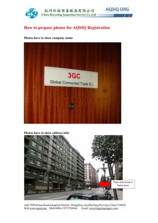 Add:789FuChun Road,JiangGan District, HangZhou city,ZheJiang Province,China 310020
Web:www.aqsiq.org Mob:0086-13575798844 Email: recycling@aqsiqgov.com
How to prepare photos for AQSIQ Registration
Photos have to show company name
Photos have to show address info:
 