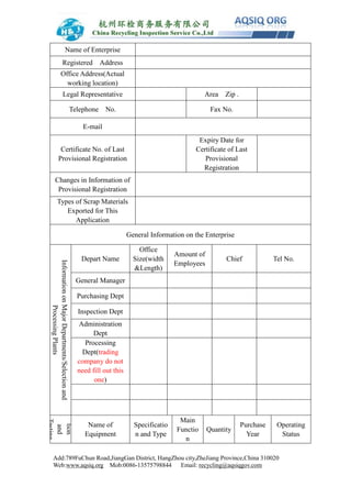 Add:789FuChun Road,JiangGan District, HangZhou city,ZheJiang Province,China 310020
Web:www.aqsiq.org Mob:0086-13575798844 Email: recycling@aqsiqgov.com
Name of Enterprise
Registered Address
Office Address(Actual
working location)
Legal Representative Area Zip .
Telephone No. Fax No.
E-mail
Certificate No. of Last
Provisional Registration
Expiry Date for
Certificate of Last
Provisional
Registration
Changes in Information of
Provisional Registration
Types of Scrap Materials
Exported for This
Application
General Information on the Enterprise
InformationonMajorDepartments/Selectionand
ProcessingPlants
Depart Name
Office
Size(width
&Length)
Amount of
Employees
Chief Tel No.
General Manager
Purchasing Dept
Inspection Dept
Administration
Dept
Processing
Dept(trading
company do not
need fill out this
one)
tion
and
Testing
Name of
Equipment
Specificatio
n and Type
Main
Functio
n
Quantity
Purchase
Year
Operating
Status
 