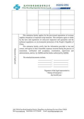 Add:789FuChun Road,JiangGan District, HangZhou city,ZheJiang Province,China 310020
Web:www.aqsiq.org Mob:0086-13575798844 Email: recycling@aqsiqgov.com
StatementofApplicant
This enterprise hereby applies for the provisional registration of overseas
supplier enterprises of imported scrap materials. This enterprise agrees to abide
by the laws and regulations on entry-exit inspection and quarantine and the
technical regulations on environmental protection of the People’s Republic of
China.
This enterprise hereby certify that the information provided is true and
correct, and agrees to bear reasonable expenses incurred during the process of
assessment, verification and acceptance, examination, supervision and
administration, and etc. by AQSIQ and the bodies authorized by AQSIQ.
The attached documents include：
、
、
、
、
Signature of the legal representative：
（Stamp of Enterprise）
day/month/year
 