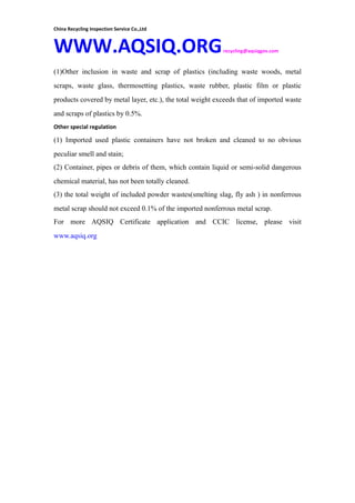 China Recycling Inspection Service Co.,Ltd
WWW.AQSIQ.ORGrecycling@aqsiqgov.com
(1)Other inclusion in waste and scrap of plastics (including waste woods, metal
scraps, waste glass, thermosetting plastics, waste rubber, plastic film or plastic
products covered by metal layer, etc.), the total weight exceeds that of imported waste
and scraps of plastics by 0.5%.
Other special regulation
(1) Imported used plastic containers have not broken and cleaned to no obvious
peculiar smell and stain;
(2) Container, pipes or debris of them, which contain liquid or semi-solid dangerous
chemical material, has not been totally cleaned.
(3) the total weight of included powder wastes(smelting slag, fly ash ) in nonferrous
metal scrap should not exceed 0.1% of the imported nonferrous metal scrap.
For more AQSIQ Certificate application and CCIC license, please visit
www.aqsiq.org
 