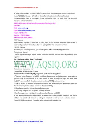 China Recycling Inspection Service Co.,Ltd
AQSIQ Certificate/CCIC License/ISO9001/China Waste material Import License Relationship
China AQSIQ Certificate: (Article by China Recycling Inspection Service Co.,Ltd)
Overseas supplier have to get AQSIQ license registration, then can apply CCIC pre shipment
inspection for waste material
AQSIQ /CCIC Agent: China Recycling Inspection Service Co., Ltd
Justin Xu
Web: www.aqsiq.org
Email: recycling@aqsiqgov.com
Skype: AQSIQ-Justin
We chat : 13575798844
Whatsapp: 86 13575798844
CCIC License:
Suppliers have to do CCIC inspection for every batch of your products. Generally speaking, CCIC
is applied by suppliers themselves, after you geting CCIC, then can export to China
ISO9001 License:
According to Chinese regulations, you have to get ISO9001 before AQSIQ application
China import license:
Chinese buyers should get import license for waste material, then can make a purchasing from
suppliers
The validity period for these Certificates:
AQSIQ License: 3 years
CCIC Certificate: 1 month
ISO9001: one year
China import license: one year
China import AQSIQ license: 3 years
How to select a qualified AQSIQ registered waste material supplier?
1, You need to ask for a copy of AQSIQ certificate, then you can see their company name, address,
type of scrap etc information on it. The license is made by recycled paper and with mark
“AQSIQ”. You can check these informations on China AQSIQ system or by us
2, Ask for a copy of business registration documents and tax registrations documents, make sure
that the company name, address is same as shown on AQSIQ
3. Manufacture supplier is better than trading company
4. Mail scrap samples, also ask photos for scrap products
5. Send your person to export port, to make sure that they can get CCIC
At last, we helped thousands suppliers get AQSIQ license, when you meet a supplier that you do
not kow, you can ask help for us, if he belongs to our client, we will give you a satisfied answer
China AQSIQ license agent: China Recycling Inspection Service Co.,Ltd
WWW.AQSIQ.ORG RECYCLING@AQSIQGOV.COM
 
