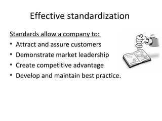 Effective standardization 
Standards allow a company to: 
• Attract and assure customers 
• Demonstrate market leadership 
• Create competitive advantage 
• Develop and maintain best practice. 
 
