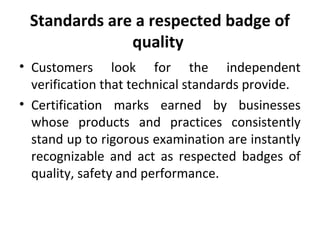 Standards are a respected badge of 
quality 
• Customers look for the independent 
verification that technical standards provide. 
• Certification marks earned by businesses 
whose products and practices consistently 
stand up to rigorous examination are instantly 
recognizable and act as respected badges of 
quality, safety and performance. 
 