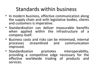 Standards within business 
• In modern business, effective communication along 
the supply chain and with legislative bodies, clients 
and customers is imperative. 
• Standardization can deliver measurable benefits 
when applied within the infrastructure of a 
company itself. 
• Business costs and risks can be minimised, internal 
processes streamlined and communication 
improved. 
• Standardization promotes interoperability, 
providing a competitive edge necessary for the 
effective worldwide trading of products and 
services. 
 