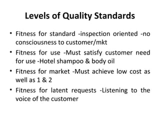 Levels of Quality Standards 
• Fitness for standard -inspection oriented -no 
consciousness to customer/mkt 
• Fitness for use -Must satisfy customer need 
for use -Hotel shampoo & body oil 
• Fitness for market -Must achieve low cost as 
well as 1 & 2 
• Fitness for latent requests -Listening to the 
voice of the customer 
 
