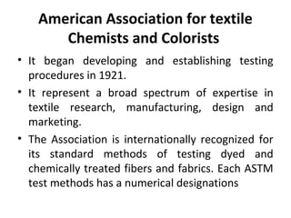 American Association for textile 
Chemists and Colorists 
• It began developing and establishing testing 
procedures in 1921. 
• It represent a broad spectrum of expertise in 
textile research, manufacturing, design and 
marketing. 
• The Association is internationally recognized for 
its standard methods of testing dyed and 
chemically treated fibers and fabrics. Each ASTM 
test methods has a numerical designations 
 