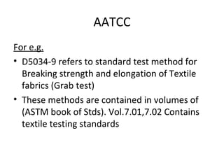 AATCC 
For e.g. 
• D5034-9 refers to standard test method for 
Breaking strength and elongation of Textile 
fabrics (Grab test) 
• These methods are contained in volumes of 
(ASTM book of Stds). Vol.7.01,7.02 Contains 
textile testing standards 
 