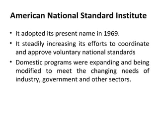 American National Standard Institute 
• It adopted its present name in 1969. 
• It steadily increasing its efforts to coordinate 
and approve voluntary national standards 
• Domestic programs were expanding and being 
modified to meet the changing needs of 
industry, government and other sectors. 
 