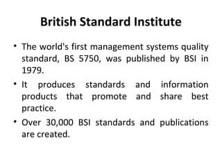 British Standard Institute 
• The world's first management systems quality 
standard, BS 5750, was published by BSI in 
1979. 
• It produces standards and information 
products that promote and share best 
practice. 
• Over 30,000 BSI standards and publications 
are created. 
 