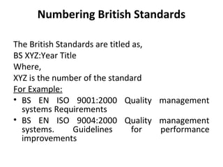 Numbering British Standards 
The British Standards are titled as, 
BS XYZ:Year Title 
Where, 
XYZ is the number of the standard 
For Example: 
• BS EN ISO 9001:2000 Quality management 
systems Requirements 
• BS EN ISO 9004:2000 Quality management 
systems. Guidelines for performance 
improvements 
 
