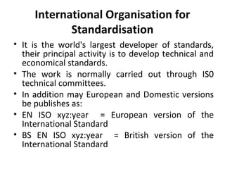 International Organisation for 
Standardisation 
• It is the world's largest developer of standards, 
their principal activity is to develop technical and 
economical standards. 
• The work is normally carried out through IS0 
technical committees. 
• In addition may European and Domestic versions 
be publishes as: 
• EN ISO xyz:year = European version of the 
International Standard 
• BS EN ISO xyz:year = British version of the 
International Standard 
 