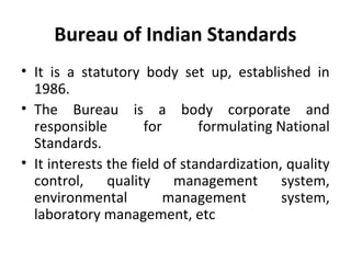 Bureau of Indian Standards 
• It is a statutory body set up, established in 
1986. 
• The Bureau is a body corporate and 
responsible for formulating National 
Standards. 
• It interests the field of standardization, quality 
control, quality management system, 
environmental management system, 
laboratory management, etc 
 