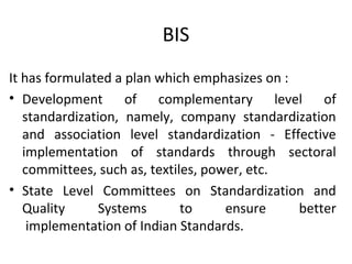 BIS 
It has formulated a plan which emphasizes on : 
• Development of complementary level of 
standardization, namely, company standardization 
and association level standardization - Effective 
implementation of standards through sectoral 
committees, such as, textiles, power, etc. 
• State Level Committees on Standardization and 
Quality Systems to ensure better 
implementation of Indian Standards. 
 