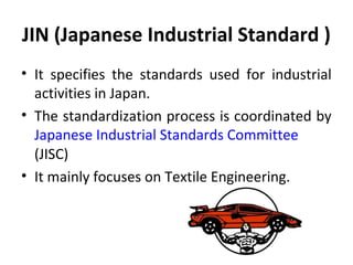 JIN (Japanese Industrial Standard ) 
• It specifies the standards used for industrial 
activities in Japan. 
• The standardization process is coordinated by 
Japanese Industrial Standards Committee 
(JISC) 
• It mainly focuses on Textile Engineering. 
 