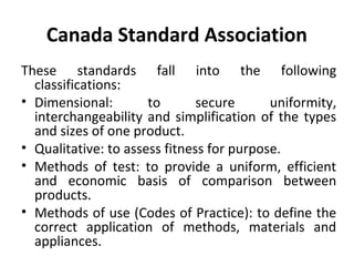 Canada Standard Association 
These standards fall into the following 
classifications: 
• Dimensional: to secure uniformity, 
interchangeability and simplification of the types 
and sizes of one product. 
• Qualitative: to assess fitness for purpose. 
• Methods of test: to provide a uniform, efficient 
and economic basis of comparison between 
products. 
• Methods of use (Codes of Practice): to define the 
correct application of methods, materials and 
appliances. 
 