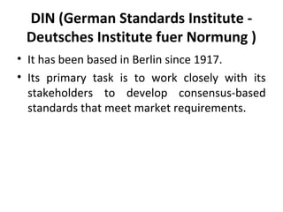 DIN (German Standards Institute - 
Deutsches Institute fuer Normung ) 
• It has been based in Berlin since 1917. 
• Its primary task is to work closely with its 
stakeholders to develop consensus-based 
standards that meet market requirements. 
 