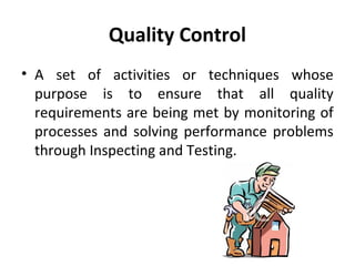 Quality Control 
• A set of activities or techniques whose 
purpose is to ensure that all quality 
requirements are being met by monitoring of 
processes and solving performance problems 
through Inspecting and Testing. 
 