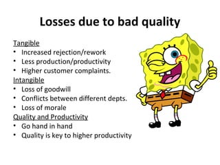Losses due to bad quality 
Tangible 
• Increased rejection/rework 
• Less production/productivity 
• Higher customer complaints. 
Intangible 
• Loss of goodwill 
• Conflicts between different depts. 
• Loss of morale 
Quality and Productivity 
• Go hand in hand 
• Quality is key to higher productivity 
 