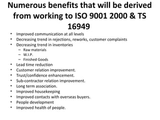 Numerous benefits that will be derived 
from working to ISO 9001 2000 & TS 
16949 
• Improved communication at all levels 
• Decreasing trend in rejections, reworks, customer complaints 
• Decreasing trend in inventories 
– Raw materials 
– W.I.P. 
– Finished Goods 
• Lead time reduction 
• Customer relation improvement. 
• Trust/confidence enhancement. 
• Sub-contractor relation improvement. 
• Long term association. 
• Improved housekeeping 
• Improved contacts with overseas buyers. 
• People development 
• Improved health of people. 
 
