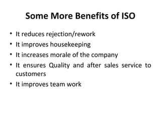 Some More Benefits of ISO 
• It reduces rejection/rework 
• It improves housekeeping 
• It increases morale of the company 
• It ensures Quality and after sales service to 
customers 
• It improves team work 
 