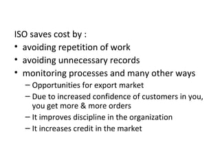 ISO saves cost by : 
• avoiding repetition of work 
• avoiding unnecessary records 
• monitoring processes and many other ways 
– Opportunities for export market 
– Due to increased confidence of customers in you, 
you get more & more orders 
– It improves discipline in the organization 
– It increases credit in the market 
 
