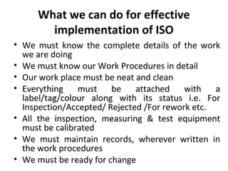 What we can do for effective 
implementation of ISO 
• We must know the complete details of the work 
we are doing 
• We must know our Work Procedures in detail 
• Our work place must be neat and clean 
• Everything must be attached with a 
label/tag/colour along with its status i.e. For 
Inspection/Accepted/ Rejected /For rework etc. 
• All the inspection, measuring & test equipment 
must be calibrated 
• We must maintain records, wherever written in 
the work procedures 
• We must be ready for change 
 