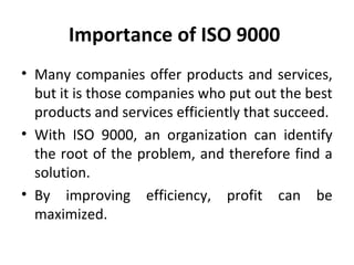 Importance of ISO 9000 
• Many companies offer products and services, 
but it is those companies who put out the best 
products and services efficiently that succeed. 
• With ISO 9000, an organization can identify 
the root of the problem, and therefore find a 
solution. 
• By improving efficiency, profit can be 
maximized. 
 