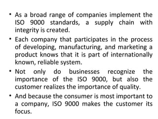 • As a broad range of companies implement the 
ISO 9000 standards, a supply chain with 
integrity is created. 
• Each company that participates in the process 
of developing, manufacturing, and marketing a 
product knows that it is part of internationally 
known, reliable system. 
• Not only do businesses recognize the 
importance of the ISO 9000, but also the 
customer realizes the importance of quality. 
• And because the consumer is most important to 
a company, ISO 9000 makes the customer its 
focus. 
 