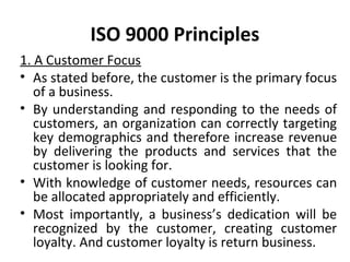 ISO 9000 Principles 
1. A Customer Focus 
• As stated before, the customer is the primary focus 
of a business. 
• By understanding and responding to the needs of 
customers, an organization can correctly targeting 
key demographics and therefore increase revenue 
by delivering the products and services that the 
customer is looking for. 
• With knowledge of customer needs, resources can 
be allocated appropriately and efficiently. 
• Most importantly, a business’s dedication will be 
recognized by the customer, creating customer 
loyalty. And customer loyalty is return business. 
 