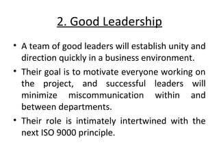 2. Good Leadership 
• A team of good leaders will establish unity and 
direction quickly in a business environment. 
• Their goal is to motivate everyone working on 
the project, and successful leaders will 
minimize miscommunication within and 
between departments. 
• Their role is intimately intertwined with the 
next ISO 9000 principle. 
 