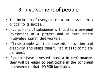 3. Involvement of people 
• The inclusion of everyone on a business team is 
critical to its success. 
• Involvement of substance will lead to a personal 
investment in a project and in turn create 
motivated, committed workers. 
• These people will tend towards innovation and 
creativity, and utilize their full abilities to complete 
a project. 
• If people have a vested interest in performance, 
they will be eager to participate in the continual 
improvement that ISO 900 facilitates. 
 