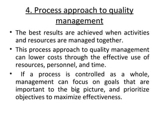 4. Process approach to quality 
management 
• The best results are achieved when activities 
and resources are managed together. 
• This process approach to quality management 
can lower costs through the effective use of 
resources, personnel, and time. 
• If a process is controlled as a whole, 
management can focus on goals that are 
important to the big picture, and prioritize 
objectives to maximize effectiveness. 
 