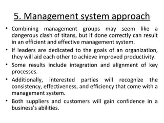 5. Management system approach 
• Combining management groups may seem like a 
dangerous clash of titans, but if done correctly can result 
in an efficient and effective management system. 
• If leaders are dedicated to the goals of an organization, 
they will aid each other to achieve improved productivity. 
• Some results include integration and alignment of key 
processes. 
• Additionally, interested parties will recognize the 
consistency, effectiveness, and efficiency that come with a 
management system. 
• Both suppliers and customers will gain confidence in a 
business’s abilities. 
 