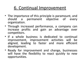 6. Continual Improvement 
• The importance of this principle is paramount, and 
should a permanent objective of every 
organization. 
• Through increased performance, a company can 
increase profits and gain an advantage over 
competitors. 
• If a whole business is dedicated to continual 
improvement, improvement activities will be 
aligned, leading to faster and more efficient 
development. 
• Ready for improvement and change, businesses 
will have the flexibility to react quickly to new 
opportunities. 
 