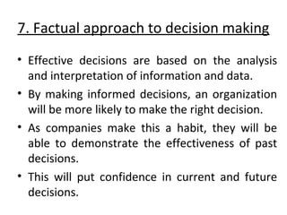 7. Factual approach to decision making 
• Effective decisions are based on the analysis 
and interpretation of information and data. 
• By making informed decisions, an organization 
will be more likely to make the right decision. 
• As companies make this a habit, they will be 
able to demonstrate the effectiveness of past 
decisions. 
• This will put confidence in current and future 
decisions. 
 